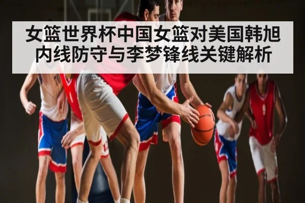 女篮世界杯中国女篮对美国韩旭内线防守与李梦锋线关键解析