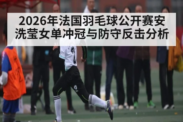2026年法国羽毛球公开赛安洗莹女单冲冠与防守反击分析