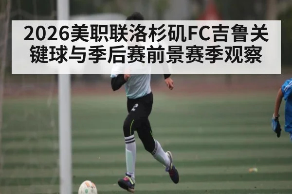 2026美职联洛杉矶FC吉鲁关键球与季后赛前景赛季观察